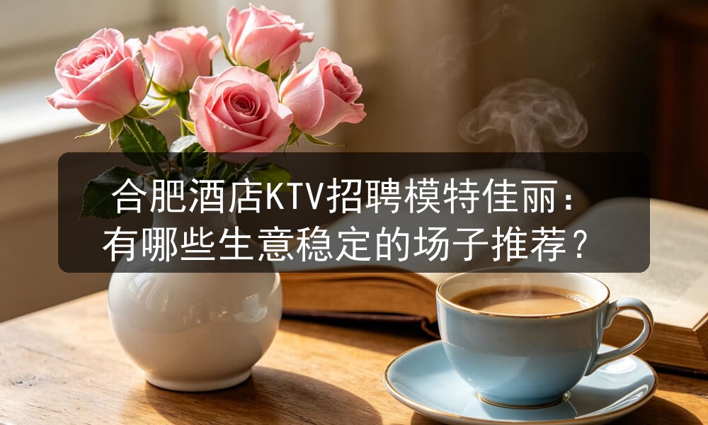 合肥酒店KTV招聘模特佳丽：有哪些生意稳定的场子推荐？