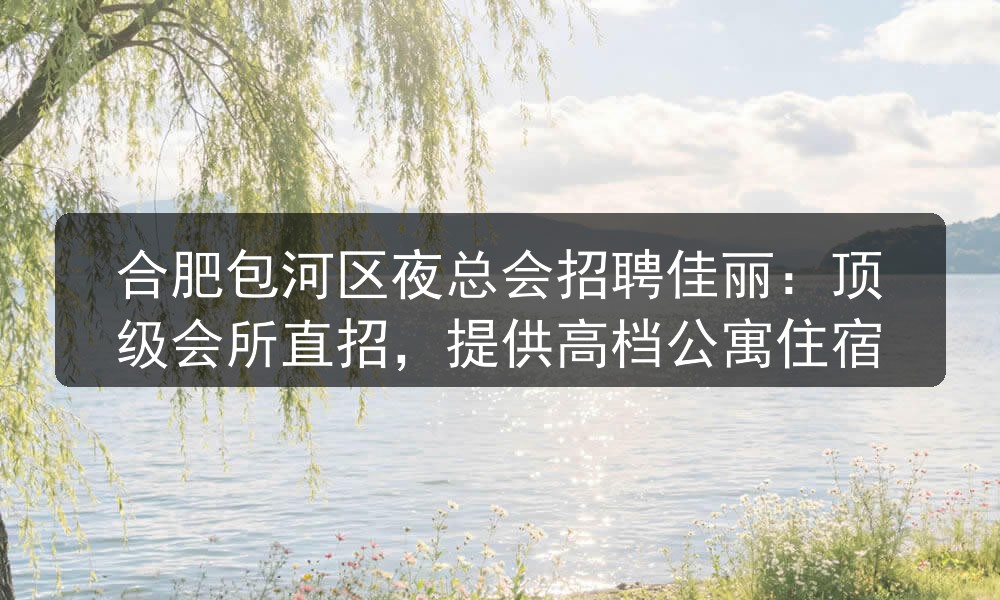合肥包河区夜总会招聘佳丽：顶级会所直招，提供高档公寓住宿